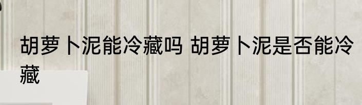 胡萝卜泥能冷藏吗 胡萝卜泥是否能冷藏