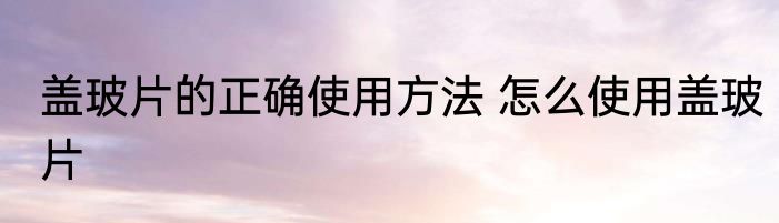 盖玻片的正确使用方法 怎么使用盖玻片