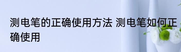 测电笔的正确使用方法 测电笔如何正确使用