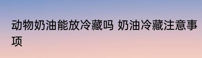 动物奶油能放冷藏吗 奶油冷藏注意事项