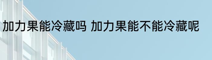 加力果能冷藏吗 加力果能不能冷藏呢