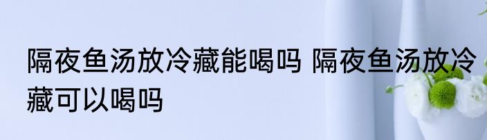 隔夜鱼汤放冷藏能喝吗 隔夜鱼汤放冷藏可以喝吗