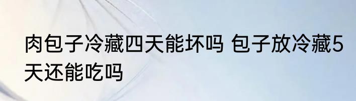 肉包子冷藏四天能坏吗 包子放冷藏5天还能吃吗