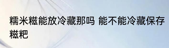 糯米糍能放冷藏那吗 能不能冷藏保存糍粑