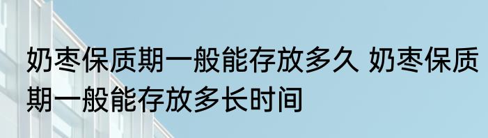 奶枣保质期一般能存放多久 奶枣保质期一般能存放多长时间