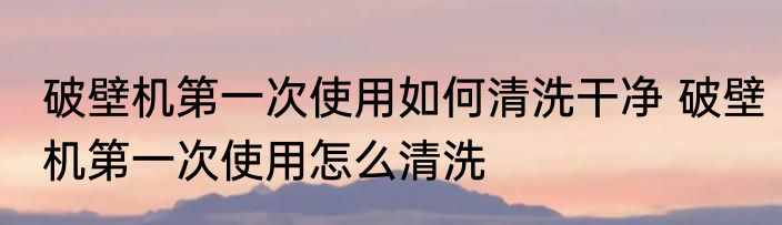 破壁机第一次使用如何清洗干净 破壁机第一次使用怎么清洗