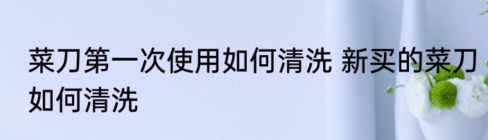 菜刀第一次使用如何清洗 新买的菜刀如何清洗