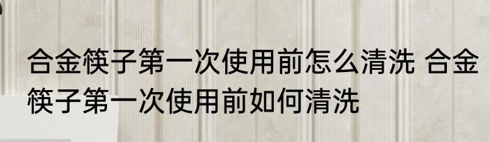 合金筷子第一次使用前怎么清洗 合金筷子第一次使用前如何清洗