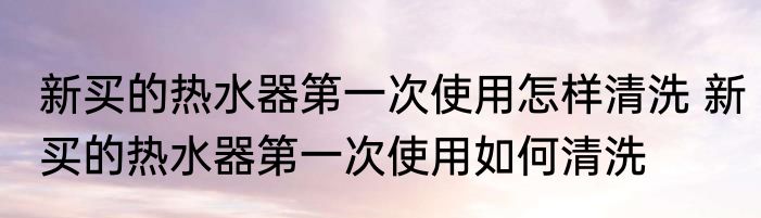 新买的热水器第一次使用怎样清洗 新买的热水器第一次使用如何清洗