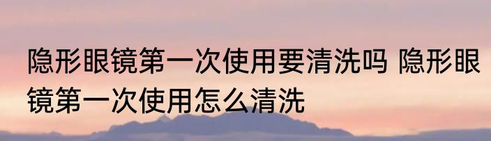 隐形眼镜第一次使用要清洗吗 隐形眼镜第一次使用怎么清洗