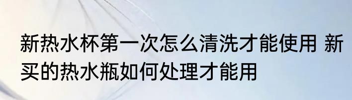 新热水杯第一次怎么清洗才能使用 新买的热水瓶如何处理才能用