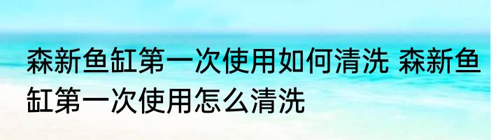 森新鱼缸第一次使用如何清洗 森新鱼缸第一次使用怎么清洗