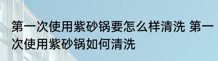 第一次使用紫砂锅要怎么样清洗 第一次使用紫砂锅如何清洗