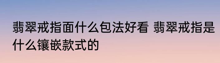 翡翠戒指面什么包法好看 翡翠戒指是什么镶嵌款式的