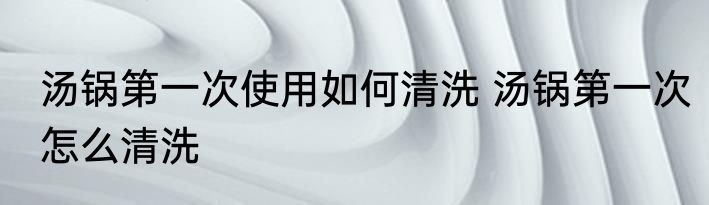 汤锅第一次使用如何清洗 汤锅第一次怎么清洗