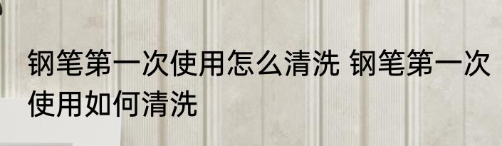 钢笔第一次使用怎么清洗 钢笔第一次使用如何清洗
