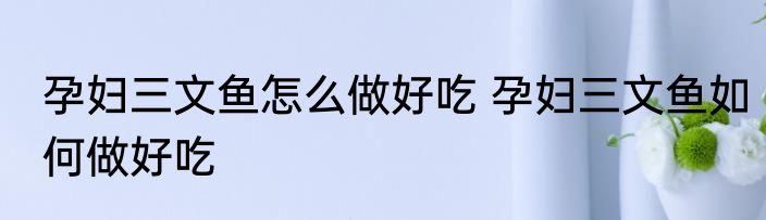 孕妇三文鱼怎么做好吃 孕妇三文鱼如何做好吃