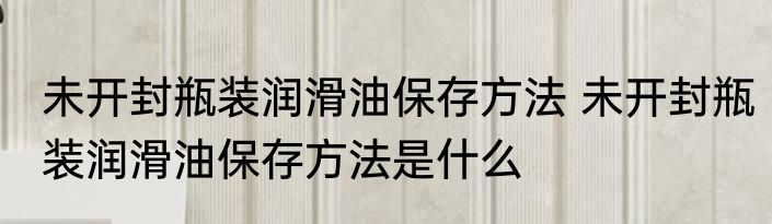 未开封瓶装润滑油保存方法 未开封瓶装润滑油保存方法是什么