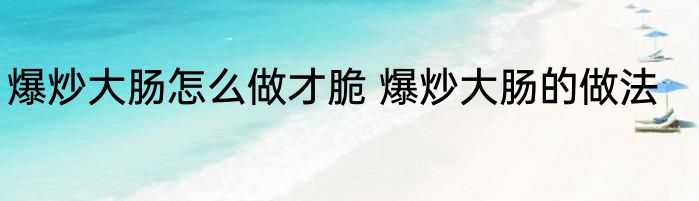 爆炒大肠怎么做才脆 爆炒大肠的做法