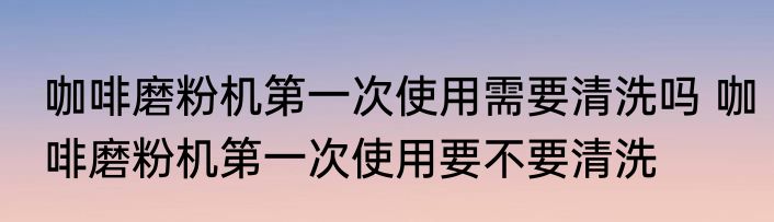 咖啡磨粉机第一次使用需要清洗吗 咖啡磨粉机第一次使用要不要清洗