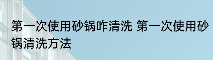 第一次使用砂锅咋清洗 第一次使用砂锅清洗方法