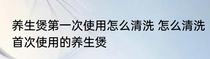 养生煲第一次使用怎么清洗 怎么清洗首次使用的养生煲