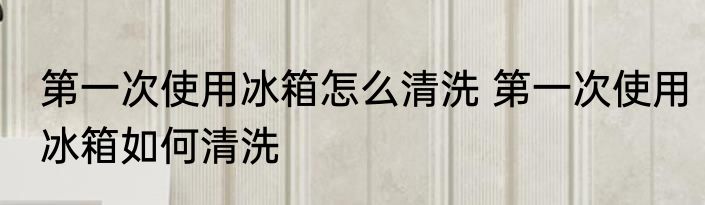 第一次使用冰箱怎么清洗 第一次使用冰箱如何清洗