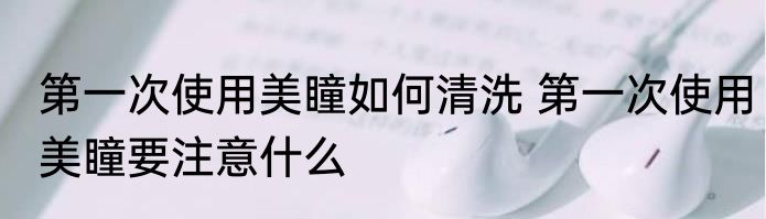 第一次使用美瞳如何清洗 第一次使用美瞳要注意什么