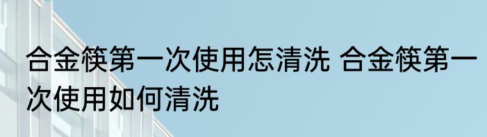 合金筷第一次使用怎清洗 合金筷第一次使用如何清洗
