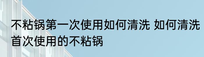 不粘锅第一次使用如何清洗 如何清洗首次使用的不粘锅