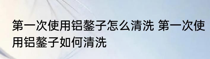 第一次使用铝鏊子怎么清洗 第一次使用铝鏊子如何清洗