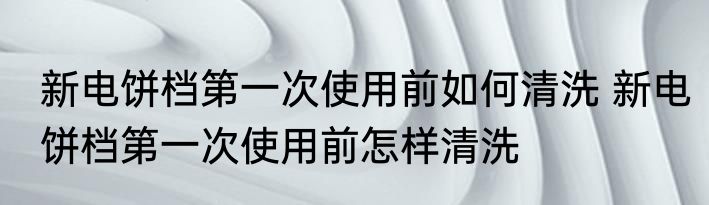 新电饼档第一次使用前如何清洗 新电饼档第一次使用前怎样清洗