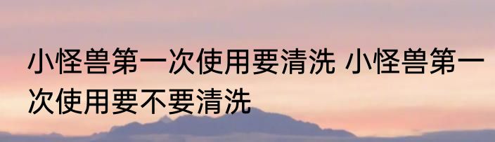 小怪兽第一次使用要清洗 小怪兽第一次使用要不要清洗