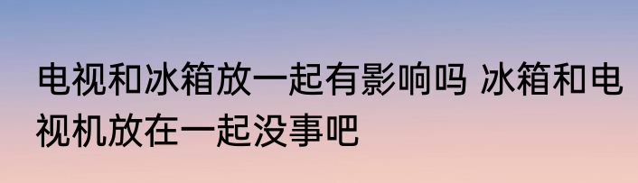 电视和冰箱放一起有影响吗 冰箱和电视机放在一起没事吧