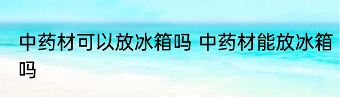 中药材可以放冰箱吗 中药材能放冰箱吗
