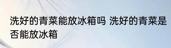 洗好的青菜能放冰箱吗 洗好的青菜是否能放冰箱