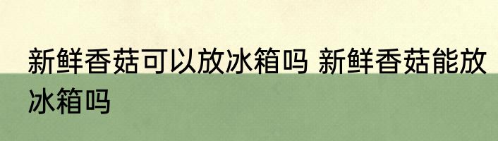 新鲜香菇可以放冰箱吗 新鲜香菇能放冰箱吗