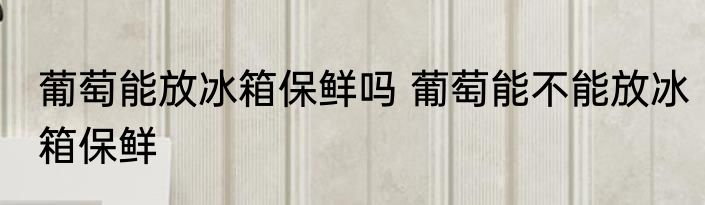 葡萄能放冰箱保鲜吗 葡萄能不能放冰箱保鲜