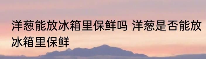 洋葱能放冰箱里保鲜吗 洋葱是否能放冰箱里保鲜