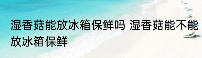 湿香菇能放冰箱保鲜吗 湿香菇能不能放冰箱保鲜
