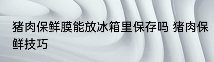 猪肉保鲜膜能放冰箱里保存吗 猪肉保鲜技巧