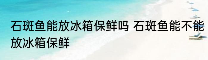 石斑鱼能放冰箱保鲜吗 石斑鱼能不能放冰箱保鲜