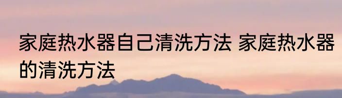 家庭热水器自己清洗方法 家庭热水器的清洗方法
