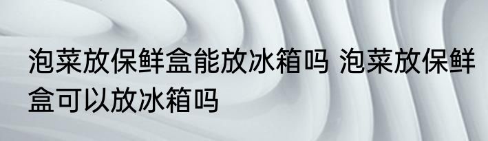 泡菜放保鲜盒能放冰箱吗 泡菜放保鲜盒可以放冰箱吗