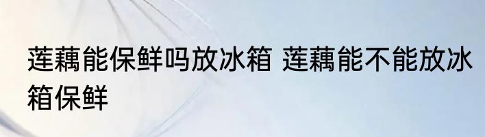 莲藕能保鲜吗放冰箱 莲藕能不能放冰箱保鲜