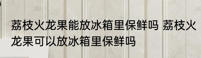 荔枝火龙果能放冰箱里保鲜吗 荔枝火龙果可以放冰箱里保鲜吗