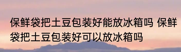 保鲜袋把土豆包装好能放冰箱吗 保鲜袋把土豆包装好可以放冰箱吗