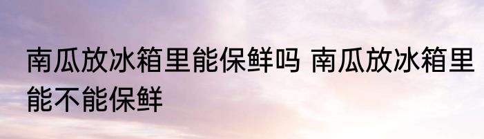 南瓜放冰箱里能保鲜吗 南瓜放冰箱里能不能保鲜