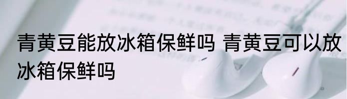 青黄豆能放冰箱保鲜吗 青黄豆可以放冰箱保鲜吗