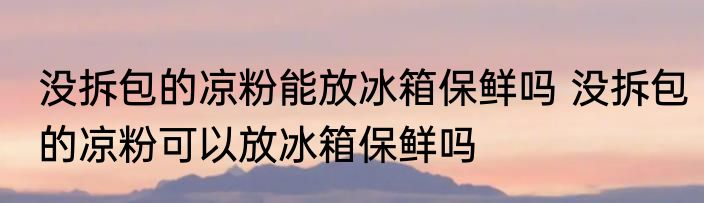 没拆包的凉粉能放冰箱保鲜吗 没拆包的凉粉可以放冰箱保鲜吗